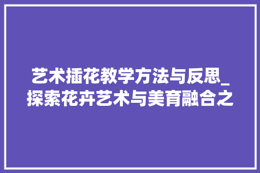 艺术插花教学方法与反思_探索花卉艺术与美育融合之路