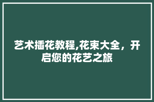艺术插花教程,花束大全，开启您的花艺之旅
