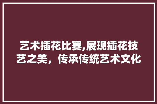 艺术插花比赛,展现插花技艺之美，传承传统艺术文化 栽培技术