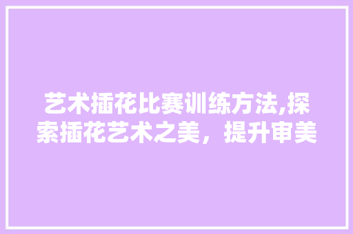 艺术插花比赛训练方法,探索插花艺术之美，提升审美素养