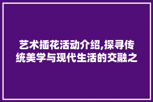 艺术插花活动介绍,探寻传统美学与现代生活的交融之美