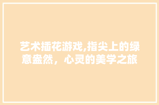 艺术插花游戏,指尖上的绿意盎然，心灵的美学之旅