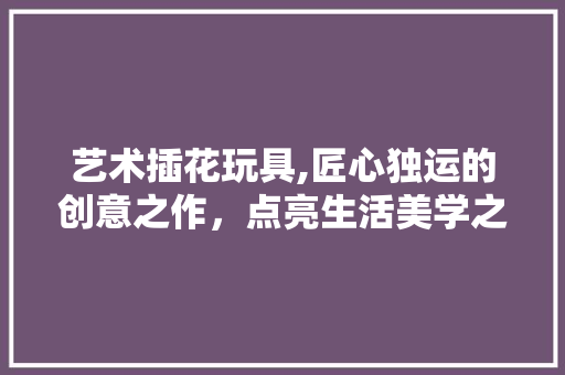 艺术插花玩具,匠心独运的创意之作，点亮生活美学之光 病虫防治