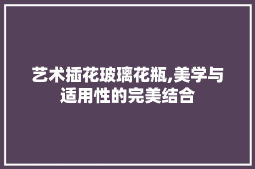 艺术插花玻璃花瓶,美学与适用性的完美结合 花木行情