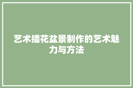 艺术插花盆景制作的艺术魅力与方法