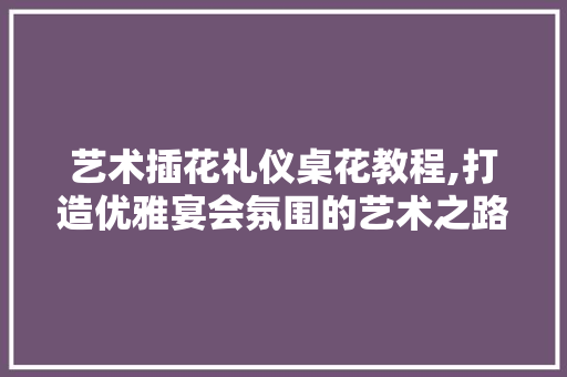 艺术插花礼仪桌花教程,打造优雅宴会氛围的艺术之路 种植技术