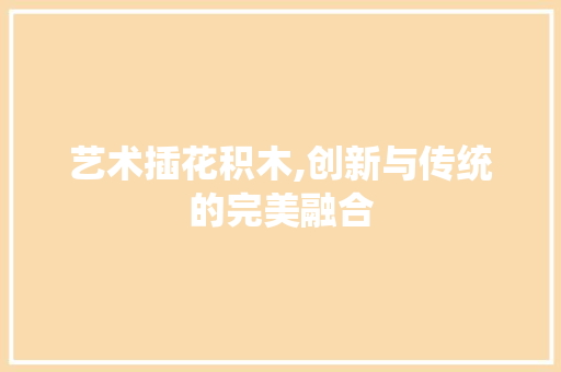 艺术插花积木,创新与传统的完美融合