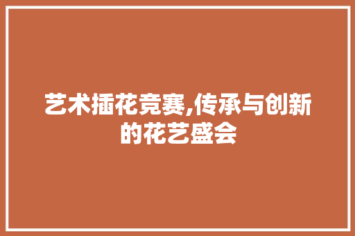 艺术插花竞赛,传承与创新的花艺盛会 花卉百科
