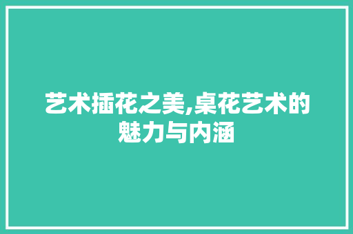 艺术插花之美,桌花艺术的魅力与内涵