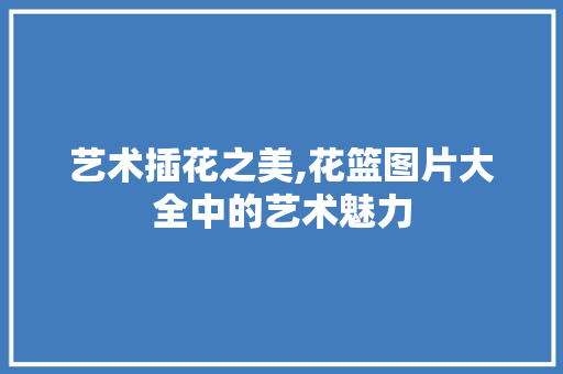 艺术插花之美,花篮图片大全中的艺术魅力 造型技术