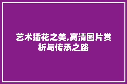 艺术插花之美,高清图片赏析与传承之路 苗木百科