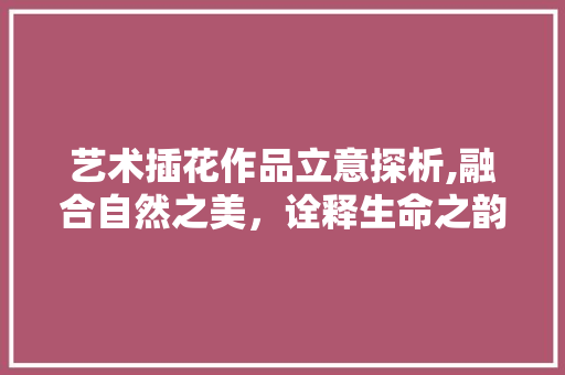 艺术插花作品立意探析,融合自然之美，诠释生命之韵
