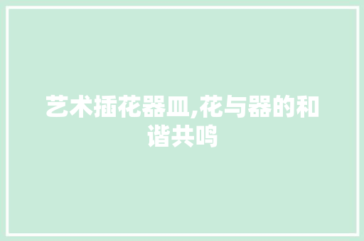 艺术插花器皿,花与器的和谐共鸣