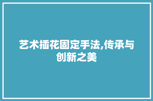 艺术插花固定手法,传承与创新之美