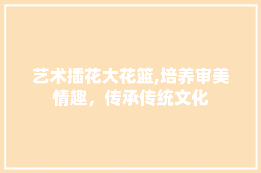 艺术插花大花篮,培养审美情趣，传承传统文化 栽培技术
