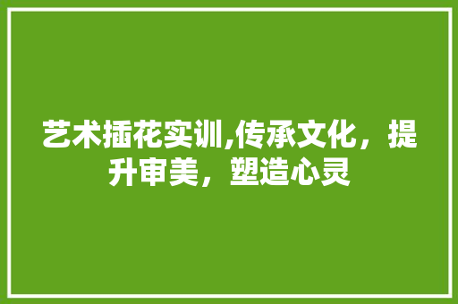 艺术插花实训,传承文化，提升审美，塑造心灵 造型技术