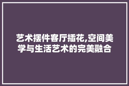 艺术摆件客厅插花,空间美学与生活艺术的完美融合