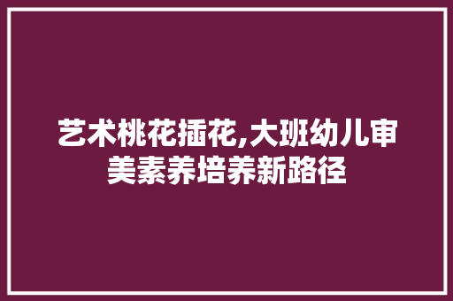 艺术桃花插花,大班幼儿审美素养培养新路径