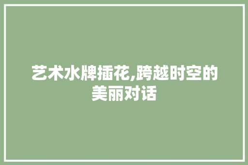 艺术水牌插花,跨越时空的美丽对话