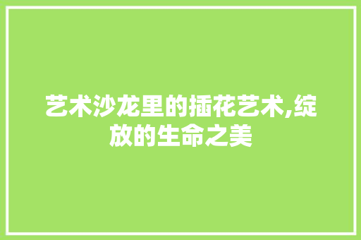 艺术沙龙里的插花艺术,绽放的生命之美 种植技术