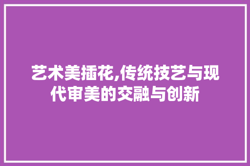 艺术美插花,传统技艺与现代审美的交融与创新