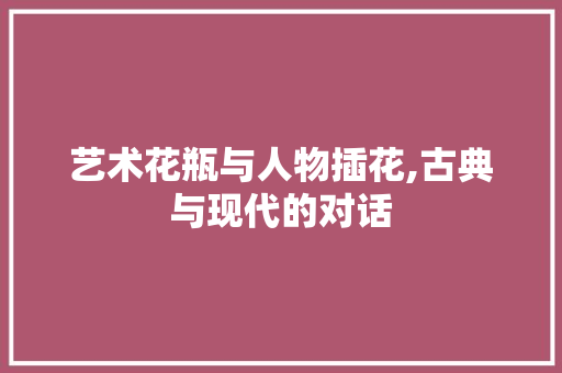 艺术花瓶与人物插花,古典与现代的对话 花木行情