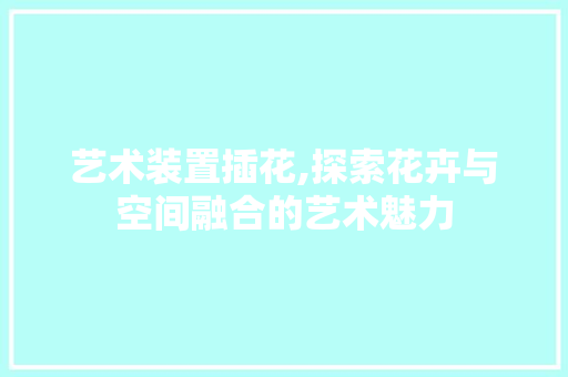 艺术装置插花,探索花卉与空间融合的艺术魅力
