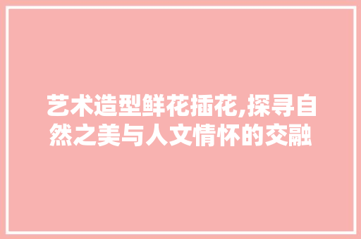 艺术造型鲜花插花,探寻自然之美与人文情怀的交融