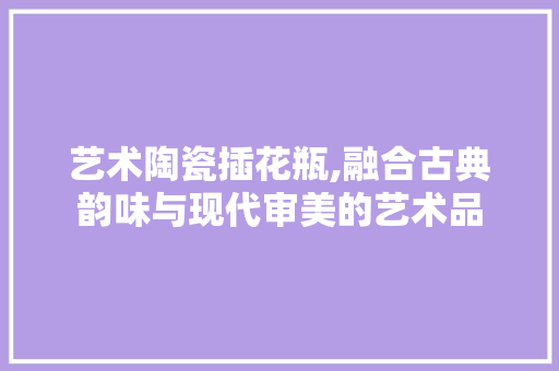 艺术陶瓷插花瓶,融合古典韵味与现代审美的艺术品 栽培技术