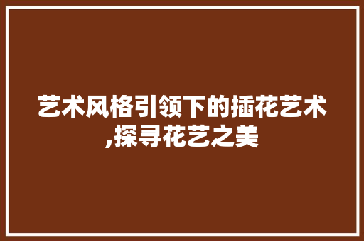 艺术风格引领下的插花艺术,探寻花艺之美 苗木百科