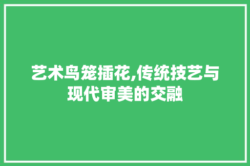 艺术鸟笼插花,传统技艺与现代审美的交融
