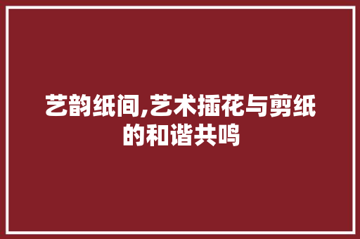 艺韵纸间,艺术插花与剪纸的和谐共鸣 种植技术