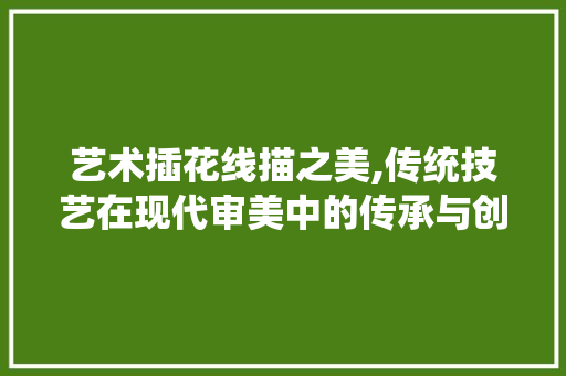 艺术插花线描之美,传统技艺在现代审美中的传承与创新