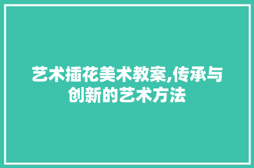 艺术插花美术教案,传承与创新的艺术方法