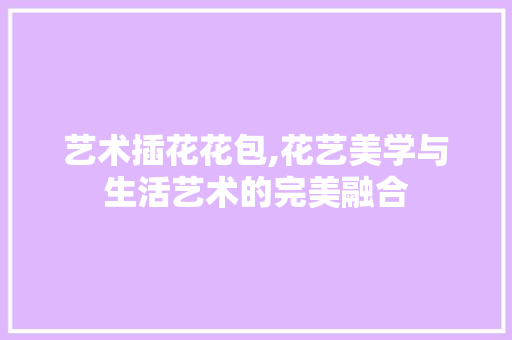 艺术插花花包,花艺美学与生活艺术的完美融合