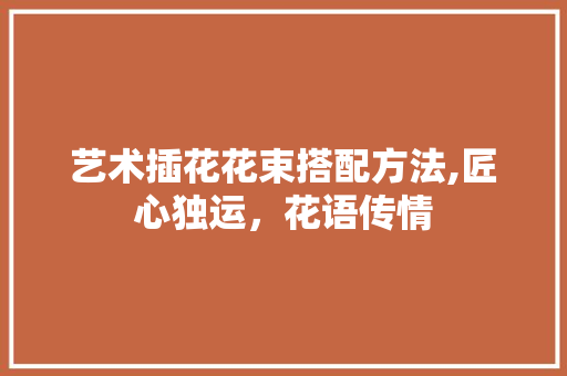 艺术插花花束搭配方法,匠心独运，花语传情