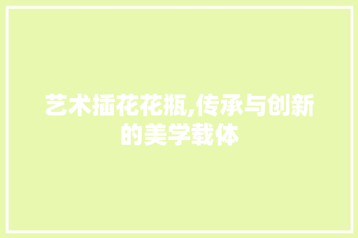艺术插花花瓶,传承与创新的美学载体 病虫防治