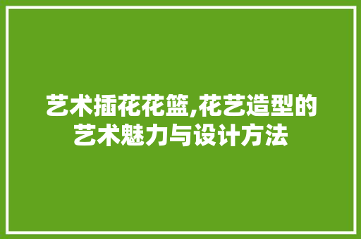 艺术插花花篮,花艺造型的艺术魅力与设计方法 果苗类
