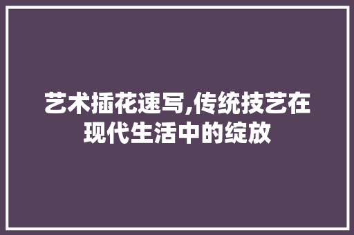 艺术插花速写,传统技艺在现代生活中的绽放
