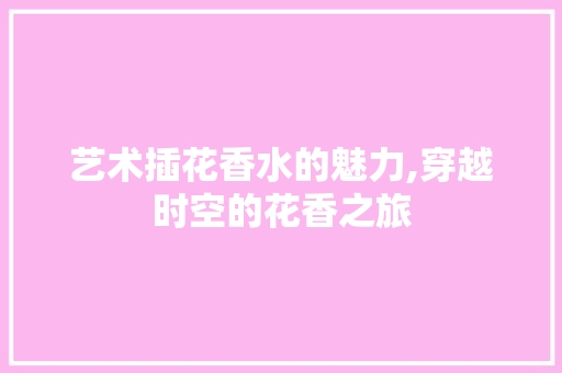 艺术插花香水的魅力,穿越时空的花香之旅