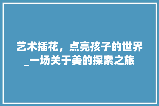 艺术插花，点亮孩子的世界_一场关于美的探索之旅
