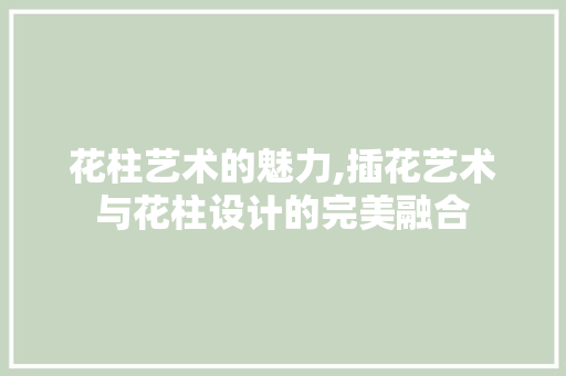 花柱艺术的魅力,插花艺术与花柱设计的完美融合