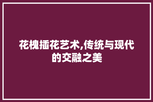 花槐插花艺术,传统与现代的交融之美 栽培技术