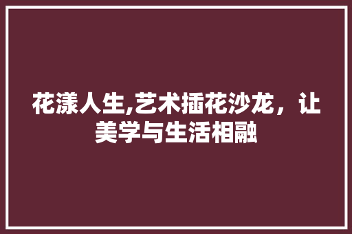 花漾人生,艺术插花沙龙，让美学与生活相融 花卉百科