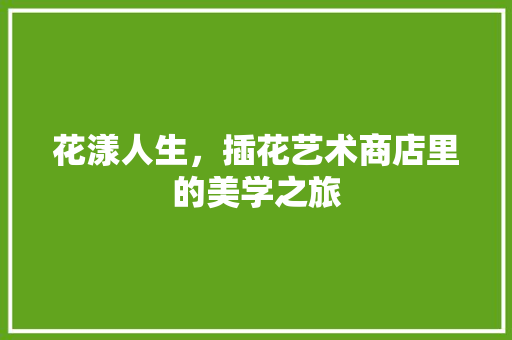 花漾人生，插花艺术商店里的美学之旅 花卉百科