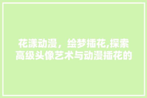 花漾动漫，绘梦插花,探索高级头像艺术与动漫插花的跨界融合之美