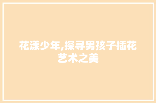花漾少年,探寻男孩子插花艺术之美 种植技术