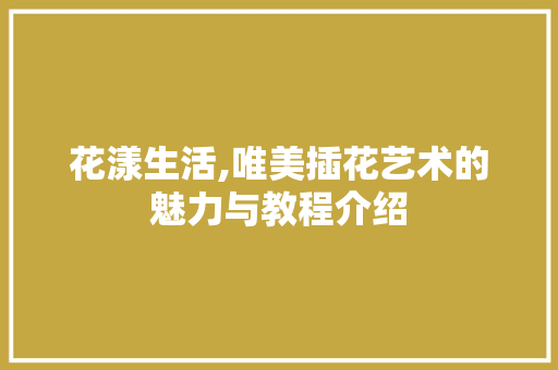 花漾生活,唯美插花艺术的魅力与教程介绍