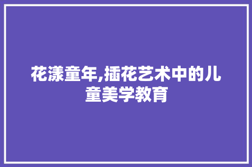 花漾童年,插花艺术中的儿童美学教育