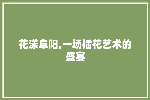 花漾阜阳,一场插花艺术的盛宴